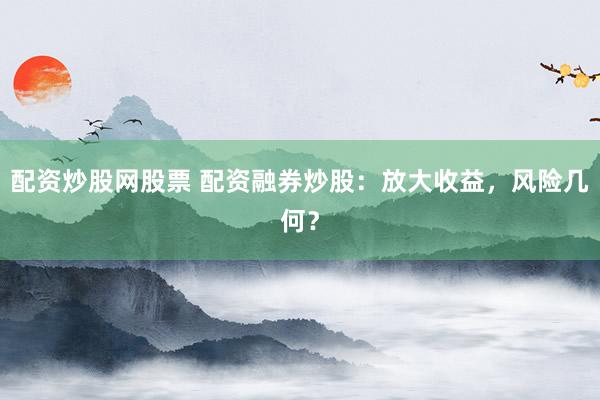 配资炒股网股票 配资融券炒股：放大收益，风险几何？