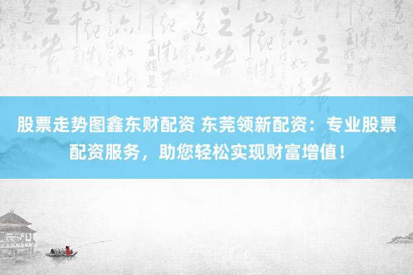 股票走势图鑫东财配资 东莞领新配资：专业股票配资服务，助您轻松实现财富增值！