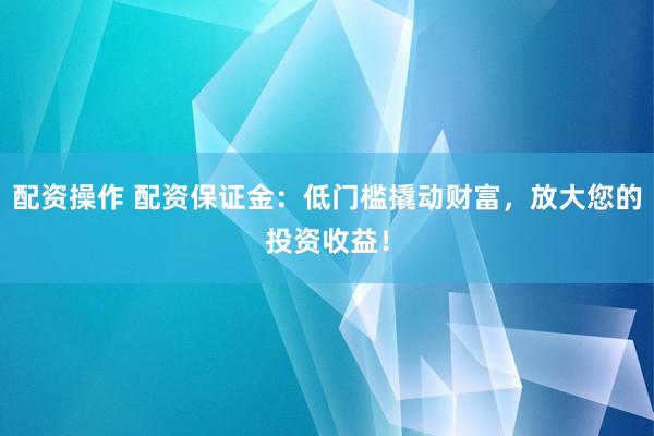 配资操作 配资保证金:低门槛撬动财富,放大您的投资收益!