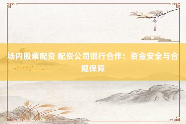 场内股票配资 配资公司银行合作：资金安全与合规保障