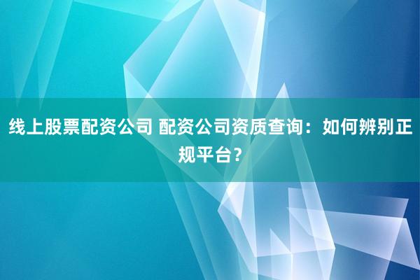 线上股票配资公司 配资公司资质查询：如何辨别正规平台？