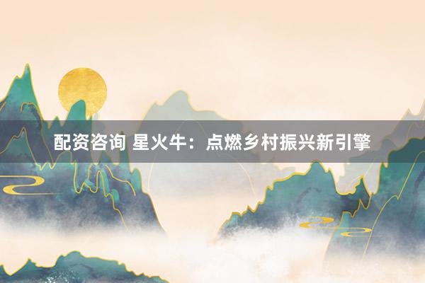 配资咨询 星火牛：点燃乡村振兴新引擎