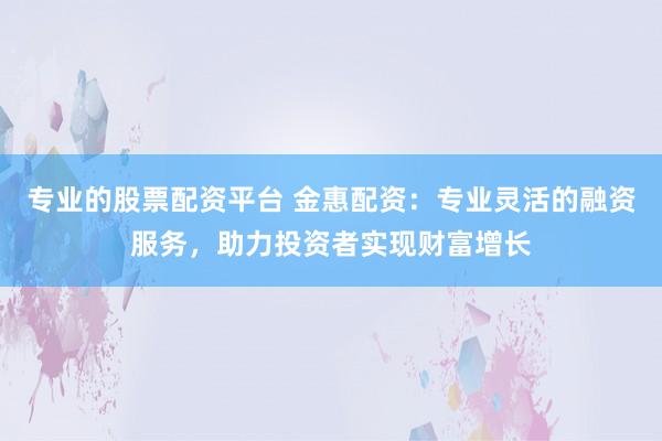 专业的股票配资平台 金惠配资：专业灵活的融资服务，助力投资者实现财富增长