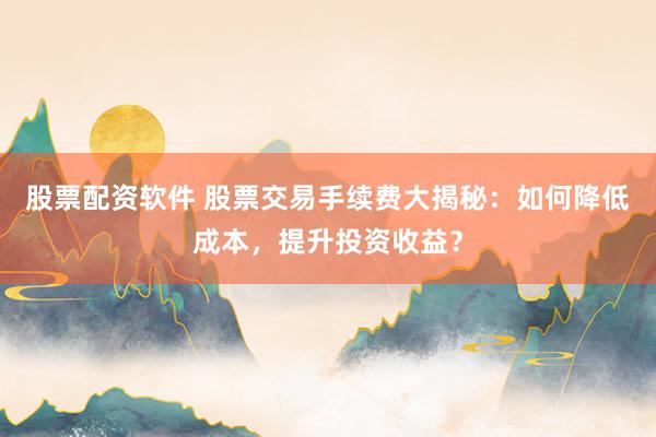 股票配资软件 股票交易手续费大揭秘：如何降低成本，提升投资收益？