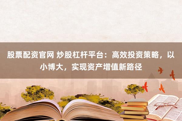 股票配资官网 炒股杠杆平台：高效投资策略，以小博大，实现资产增值新路径
