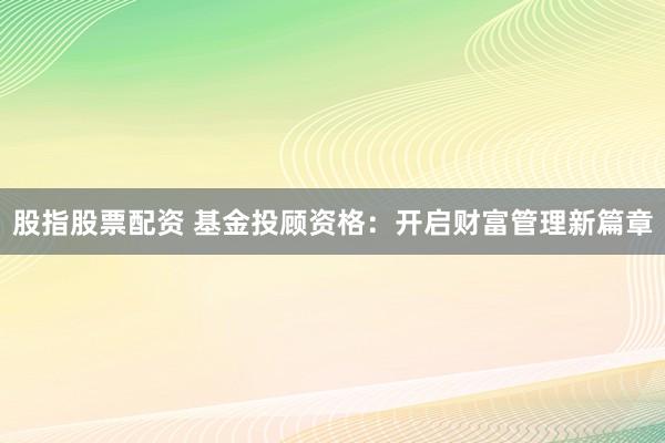 股指股票配资 基金投顾资格：开启财富管理新篇章