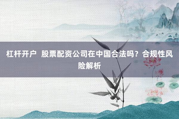 杠杆开户  股票配资公司在中国合法吗？合规性风险解析