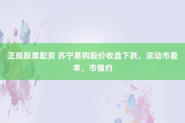 正规股票配资 苏宁易购股价收盘下跌，滚动市盈率，市值约