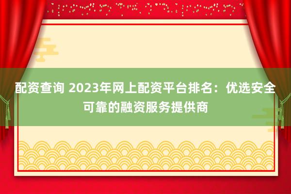 配资查询 2023年网上配资平台排名：优选安全可靠的融资服务提供商