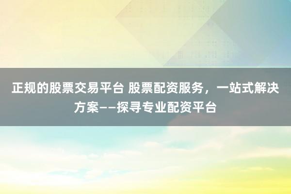 正规的股票交易平台 股票配资服务，一站式解决方案——探寻专业配资平台