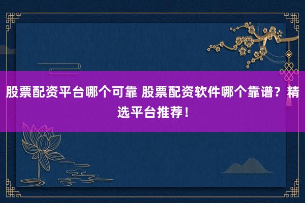 股票配资平台哪个可靠 股票配资软件哪个靠谱？精选平台推荐！
