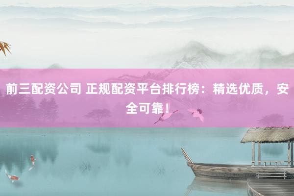前三配资公司 正规配资平台排行榜：精选优质，安全可靠！