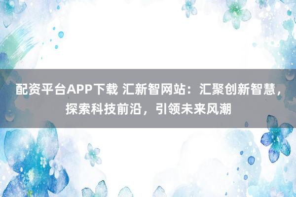 配资平台APP下载 汇新智网站：汇聚创新智慧，探索科技前沿，引领未来风潮