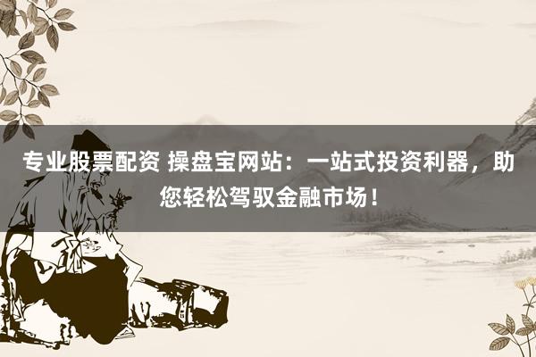 专业股票配资 操盘宝网站：一站式投资利器，助您轻松驾驭金融市场！
