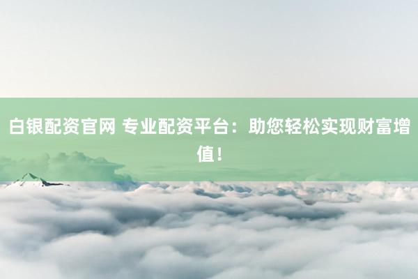 白银配资官网 专业配资平台：助您轻松实现财富增值！