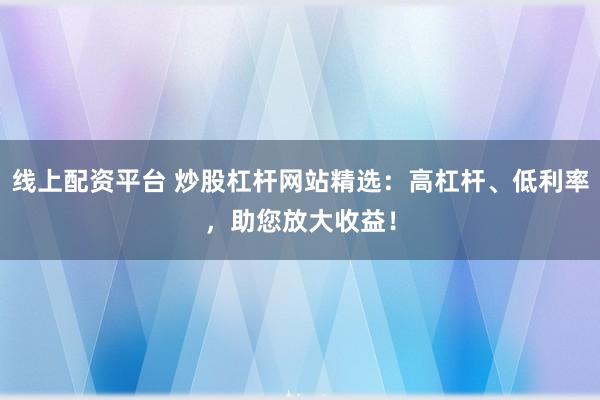 线上配资平台 炒股杠杆网站精选：高杠杆、低利率，助您放大收益！