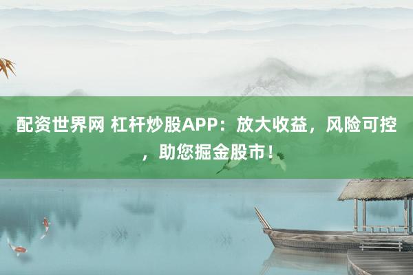 配资世界网 杠杆炒股APP：放大收益，风险可控，助您掘金股市！