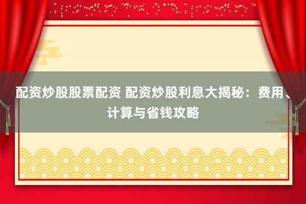 配资炒股股票配资 配资炒股利息大揭秘：费用、计算与省钱攻略