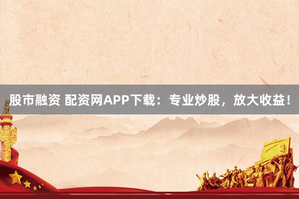 股市融资 配资网APP下载：专业炒股，放大收益！