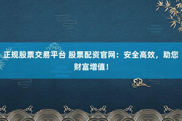 正规股票交易平台 股票配资官网：安全高效，助您财富增值！