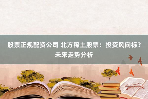 股票正规配资公司 北方稀土股票：投资风向标？未来走势分析