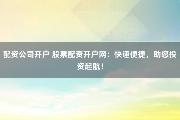 配资公司开户 股票配资开户网：快速便捷，助您投资起航！