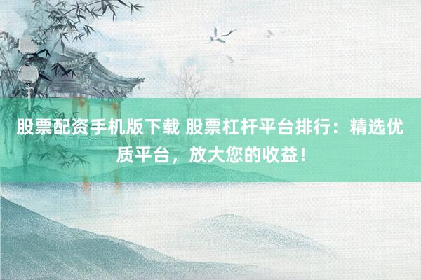 股票配资手机版下载 股票杠杆平台排行：精选优质平台，放大您的收益！