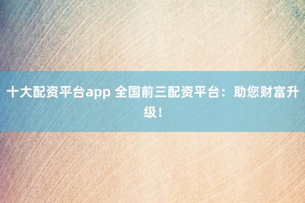 十大配资平台app 全国前三配资平台：助您财富升级！