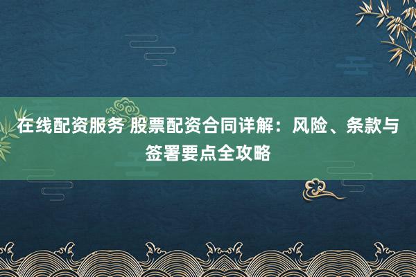 在线配资服务 股票配资合同详解：风险、条款与签署要点全攻略