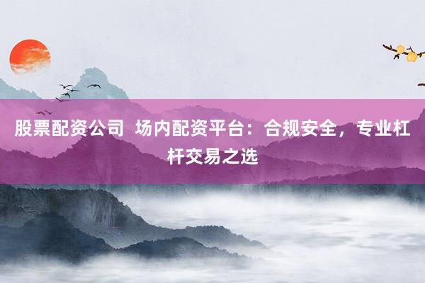 股票配资公司  场内配资平台：合规安全，专业杠杆交易之选