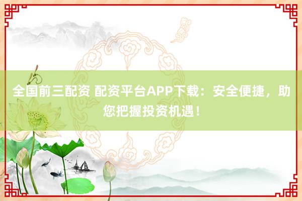 全国前三配资 配资平台APP下载：安全便捷，助您把握投资机遇！
