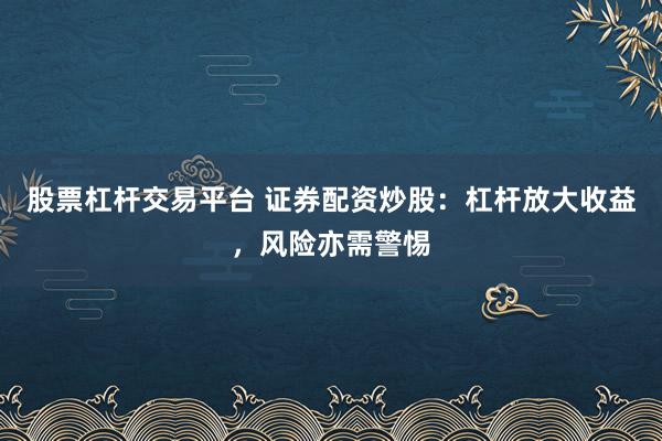股票杠杆交易平台 证券配资炒股：杠杆放大收益，风险亦需警惕