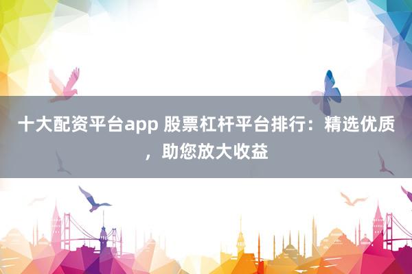十大配资平台app 股票杠杆平台排行：精选优质，助您放大收益