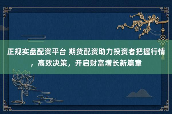 正规实盘配资平台 期货配资助力投资者把握行情，高效决策，开启财富增长新篇章