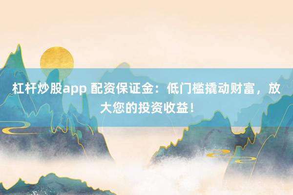 杠杆炒股app 配资保证金：低门槛撬动财富，放大您的投资收益！