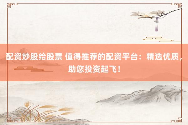 配资炒股给股票 值得推荐的配资平台：精选优质，助您投资起飞！