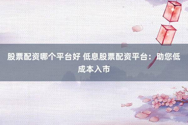 股票配资哪个平台好 低息股票配资平台：助您低成本入市