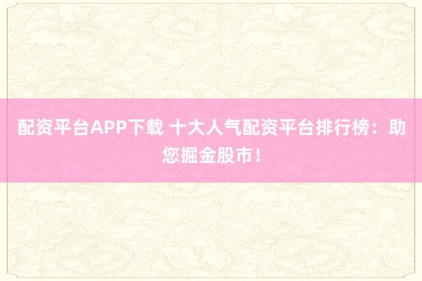 配资平台APP下载 十大人气配资平台排行榜：助您掘金股市！