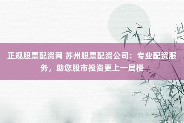 正规股票配资网 苏州股票配资公司：专业配资服务，助您股市投资更上一层楼