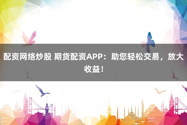 配资网络炒股 期货配资APP：助您轻松交易，放大收益！