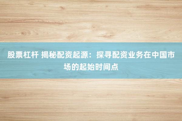 股票杠杆 揭秘配资起源：探寻配资业务在中国市场的起始时间点