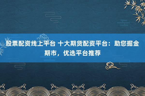 股票配资线上平台 十大期货配资平台：助您掘金期市，优选平台推荐