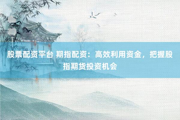 股票配资平台 期指配资：高效利用资金，把握股指期货投资机会