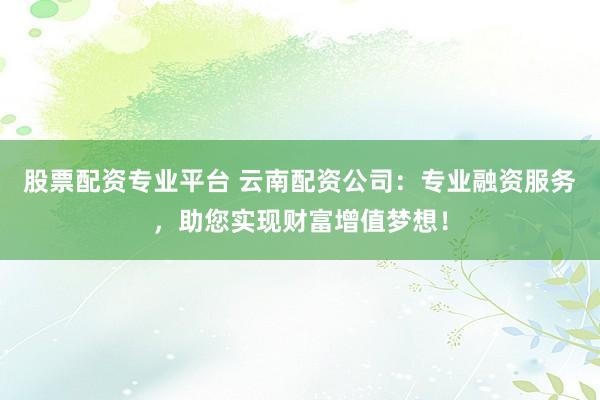 股票配资专业平台 云南配资公司：专业融资服务，助您实现财富增值梦想！