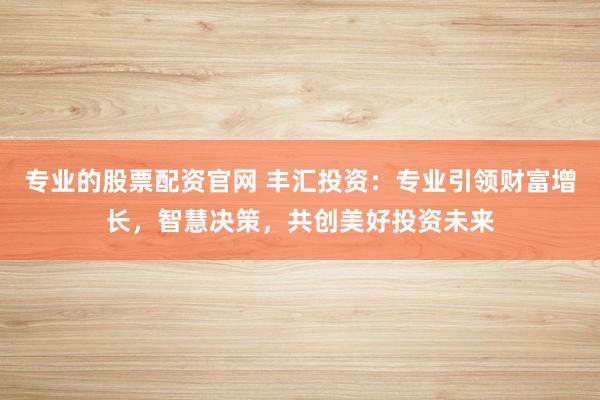 专业的股票配资官网 丰汇投资：专业引领财富增长，智慧决策，共创美好投资未来