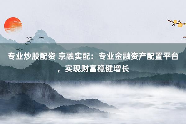 专业炒股配资 京融实配：专业金融资产配置平台，实现财富稳健增长