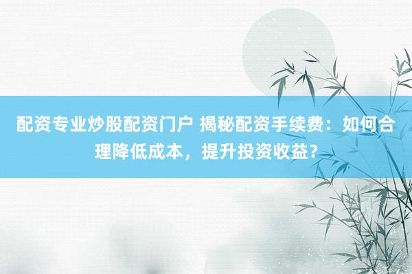 配资专业炒股配资门户 揭秘配资手续费：如何合理降低成本，提升投资收益？