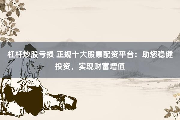 杠杆炒股亏损 正规十大股票配资平台：助您稳健投资，实现财富增值