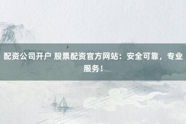 配资公司开户 股票配资官方网站：安全可靠，专业服务！