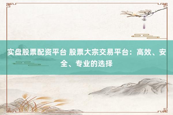 实盘股票配资平台 股票大宗交易平台：高效、安全、专业的选择